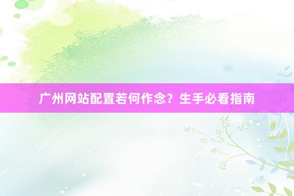 广州网站配置若何作念？生手必看指南